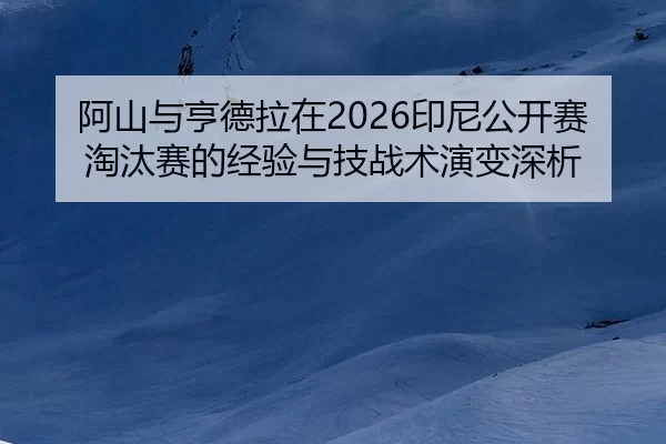 阿山与亨德拉在2026印尼公开赛淘汰赛的经验与技战术演变深析